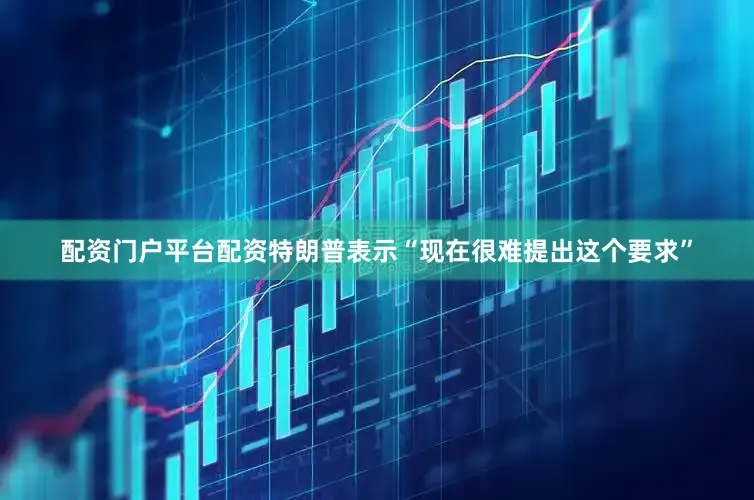配资门户平台配资特朗普表示“现在很难提出这个要求”