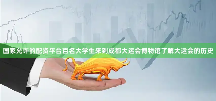 国家允许的配资平台百名大学生来到成都大运会博物馆了解大运会的历史