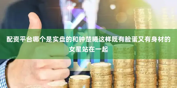 配资平台哪个是实盘的和钟楚曦这样既有脸蛋又有身材的女星站在一起