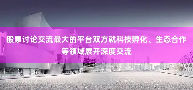 股票讨论交流最大的平台双方就科技孵化、生态合作等领域展开深度交流