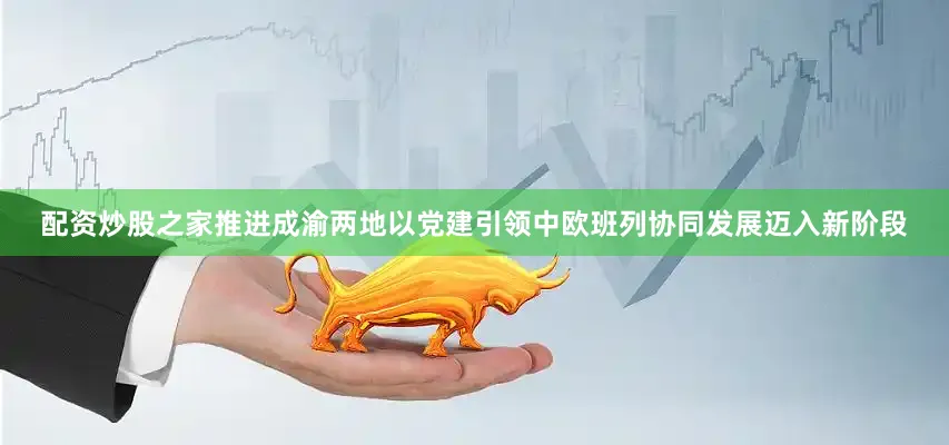 配资炒股之家推进成渝两地以党建引领中欧班列协同发展迈入新阶段