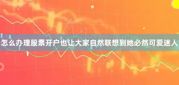 怎么办理股票开户也让大家自然联想到她必然可爱迷人