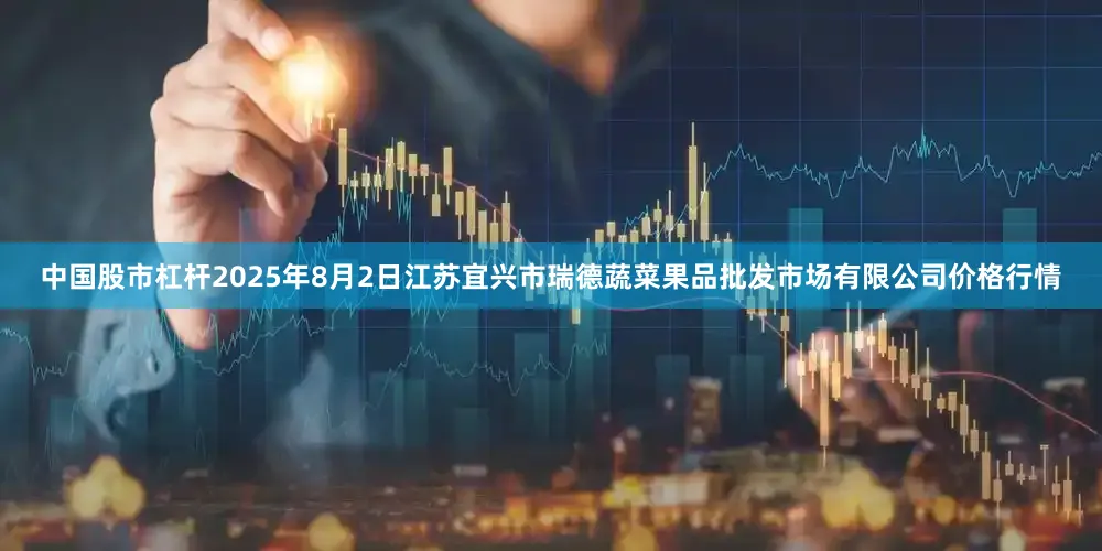 中国股市杠杆2025年8月2日江苏宜兴市瑞德蔬菜果品批发市场有限公司价格行情