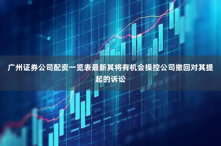 广州证券公司配资一览表最新其将有机会操控公司撤回对其提起的诉讼