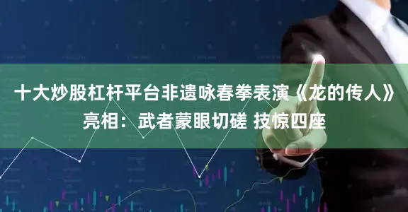 十大炒股杠杆平台非遗咏春拳表演《龙的传人》亮相：武者蒙眼切磋 技惊四座